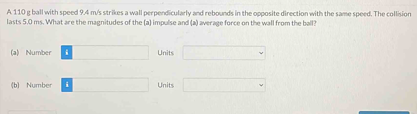 A 110 g ball with speed 9.4 m/s strikes a wall perpendicularly and rebounds in the opposite direction with the same speed. The collision
lasts 5.0 ms. What are the magnitudes of the (a) impulse and (a) average force on the wall from the ball?
(a) Number □ Units □
(b) Number i □ Units □