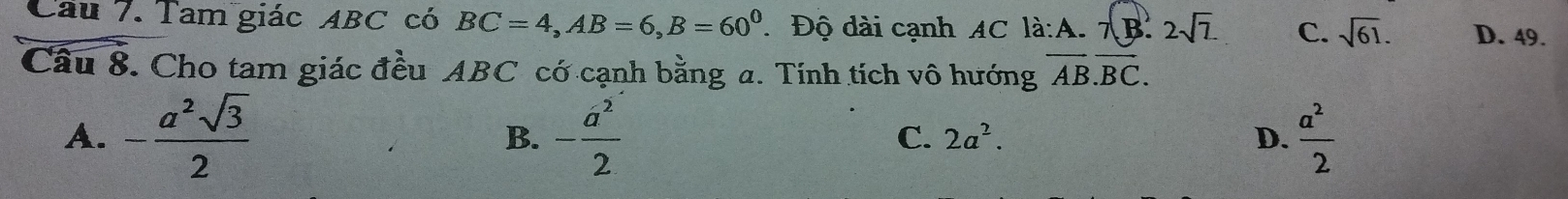 Cầu 7. Tam giác ABC có BC=4, AB=6, B=60^0. Độ dài cạnh AC li:A.7(B.2sqrt(7). C. sqrt(61). D. 49.
Câu 8. Cho tam giác đều ABC có cạnh bằng a. Tính tích vô hướng overline AB.overline BC.
A. - a^2sqrt(3)/2  - a^2/2   a^2/2 
B.
C. 2a^2. D.