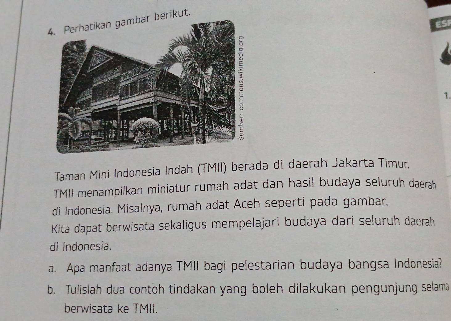 Perhatikan gambar berikut. 
ESF 
1. 
Taman Mini Indonesia Indah (TMII) berada di daerah Jakarta Timur. 
TMII menampilkan miniatur rumah adat dan hasil budaya seluruh daerah 
di Indonesia. Misalnya, rumah adat Aceh seperti pada gambar. 
Kita dapat berwisata sekaligus mempelajari budaya dari seluruh daerah 
di Indonesia. 
a. Apa manfaat adanya TMII bagi pelestarian budaya bangsa Indonesia? 
b. Tulislah dua contoh tindakan yang boleh dilakukan pengunjung selama 
berwisata ke TMII.