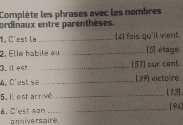 Complète les phrases avec les nombres 
ordinaux entre parenthèses. 
1. C'est la _(4) fois qu'il vient. 
2. Elle habite au _(5) étage. 
3. Il est _(51) sur cent. 
4. C'est sa _[39] victoire. 
5. Il est arrivé _(13). 
6. C'est son _94) 
anniversaire.