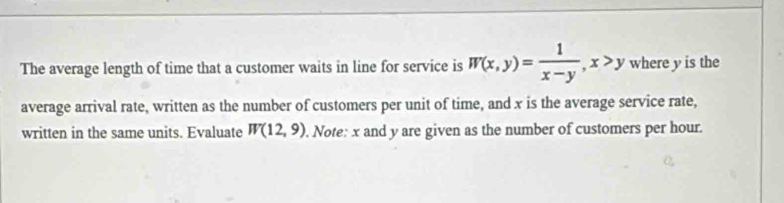 The average length of time that a customer waits in line for service is W(x,y)= 1/x-y , x>y where y is the 
average arrival rate, written as the number of customers per unit of time, and x is the average service rate, 
written in the same units. Evaluate W(12,9). Note: x and y are given as the number of customers per hour.