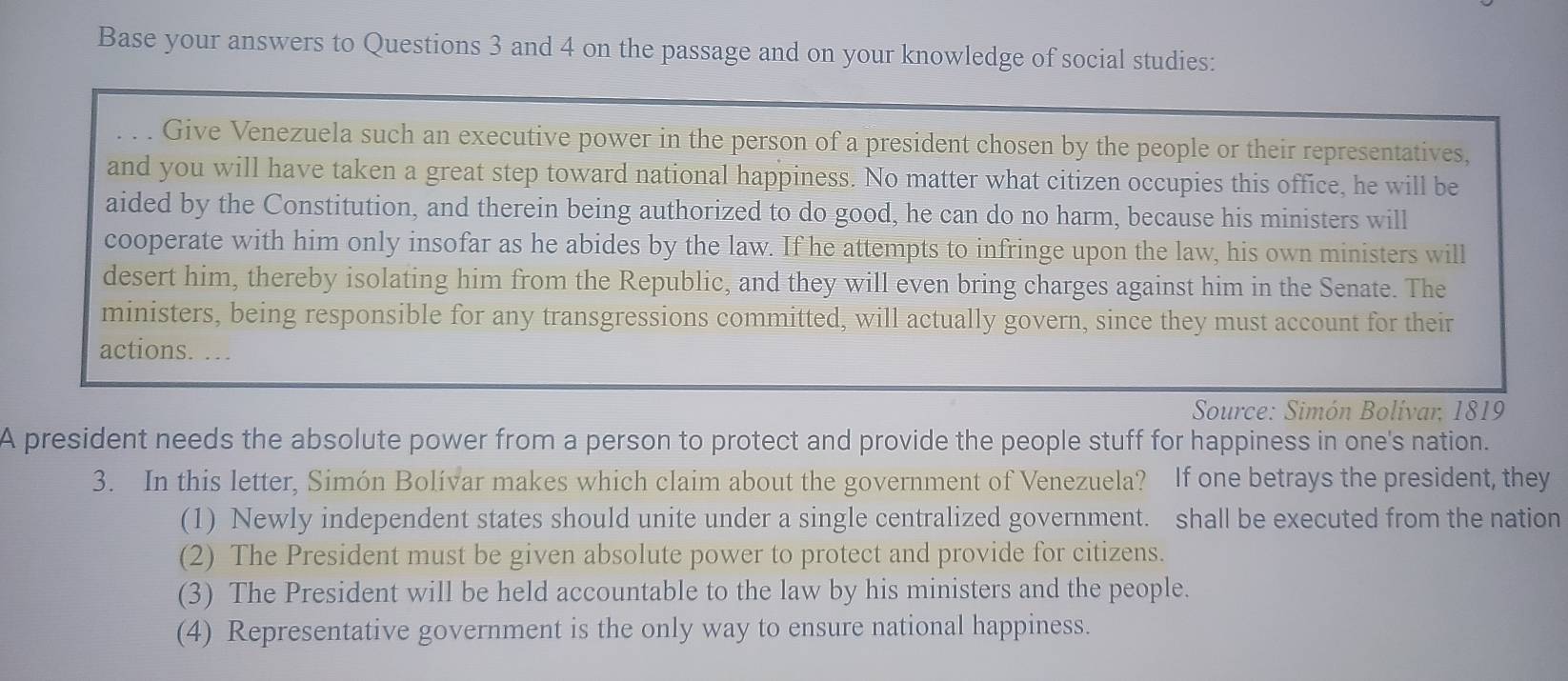 Base your answers to Questions 3 and 4 on the passage and on your knowledge of social studies:
. . . Give Venezuela such an executive power in the person of a president chosen by the people or their representatives,
and you will have taken a great step toward national happiness. No matter what citizen occupies this office, he will be
aided by the Constitution, and therein being authorized to do good, he can do no harm, because his ministers will
cooperate with him only insofar as he abides by the law. If he attempts to infringe upon the law, his own ministers will
desert him, thereby isolating him from the Republic, and they will even bring charges against him in the Senate. The
ministers, being responsible for any transgressions committed, will actually govern, since they must account for their
actions. …
Source: Simón Bolívar, 1819
A president needs the absolute power from a person to protect and provide the people stuff for happiness in one's nation.
3. In this letter, Simón Bolívar makes which claim about the government of Venezuela? If one betrays the president, they
(1) Newly independent states should unite under a single centralized government. shall be executed from the nation
(2) The President must be given absolute power to protect and provide for citizens.
(3) The President will be held accountable to the law by his ministers and the people.
(4) Representative government is the only way to ensure national happiness.