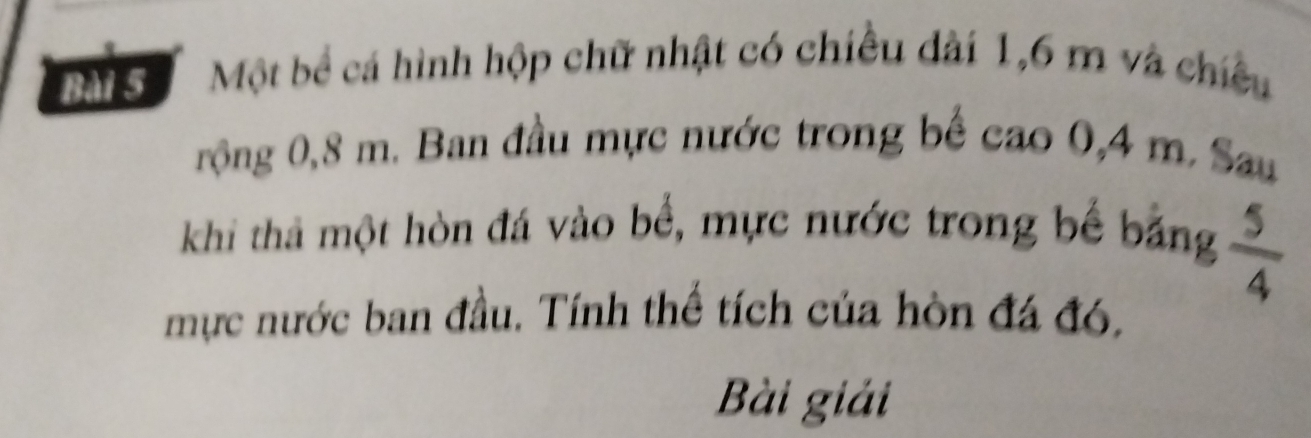 Một bể cá hình hộp chữ nhật có chiều dài 1,6 m và chiều 
rộng 0,8 m. Ban đầu mực nước trong bể cao 0,4 m. Sau 
khi thả một hòn đá vào bể, mực nước trong bể bảng  5/4 
mực nước ban đầu. Tính thể tích của hòn đá đó, 
Bài giải