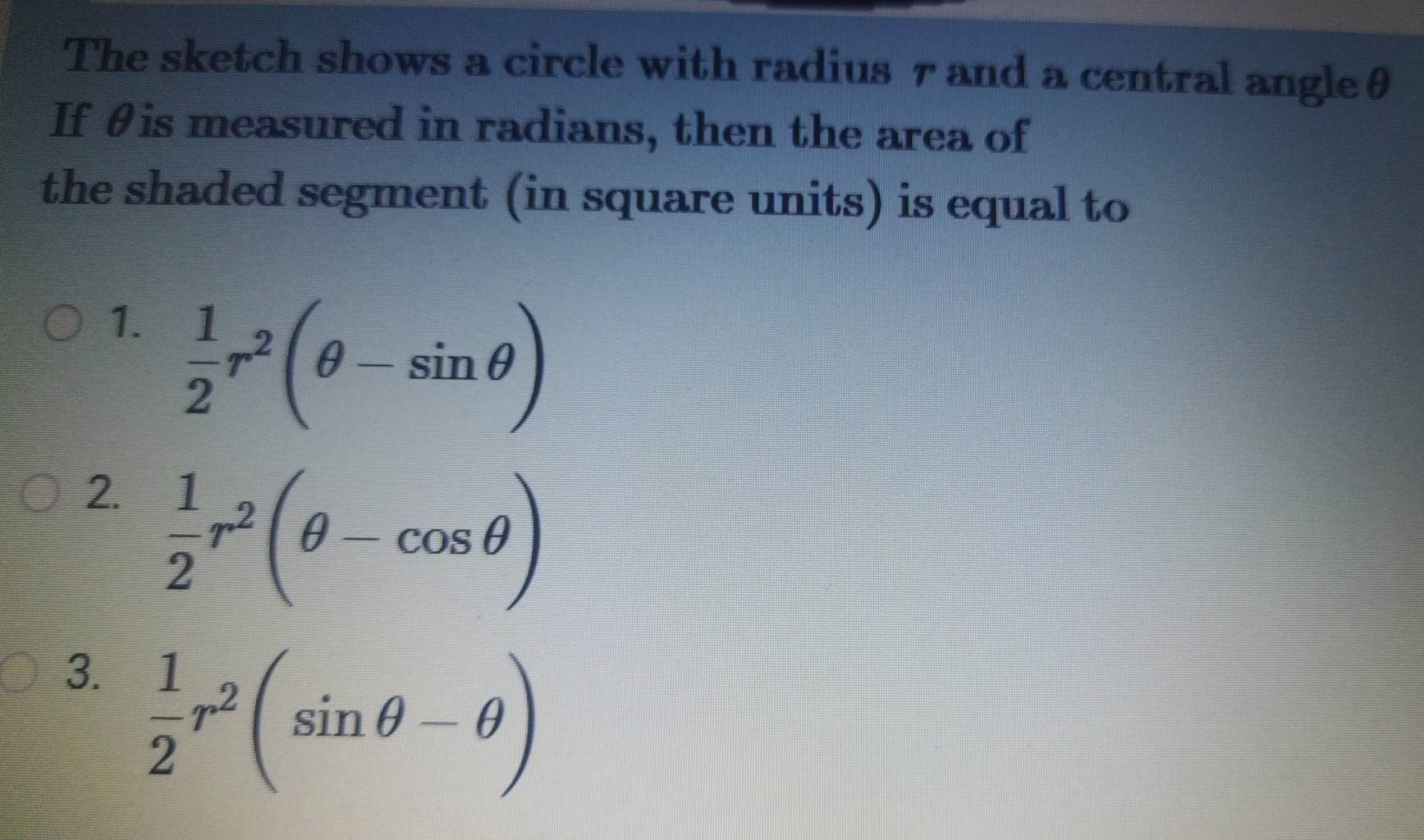 The sketch shows a circle with radius 7 and a central angleθ
If θis measured in radians, then the area of
the shaded segment (in square units) is equal to
1.  1/2 r^2(θ -sin θ )
2.  1/2 r^2(θ -cos θ )
3.  1/2 r^2(sin θ -θ )