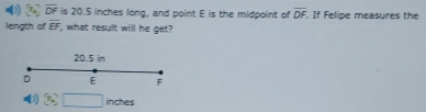 ( 3 overline DF is 20.5 inches long, and point E is the midpoint of overline DF. . If Felipe measures the
length of overline EF what result will he get?
20.5 in
D E F
0 3sqrt(□ ) inches