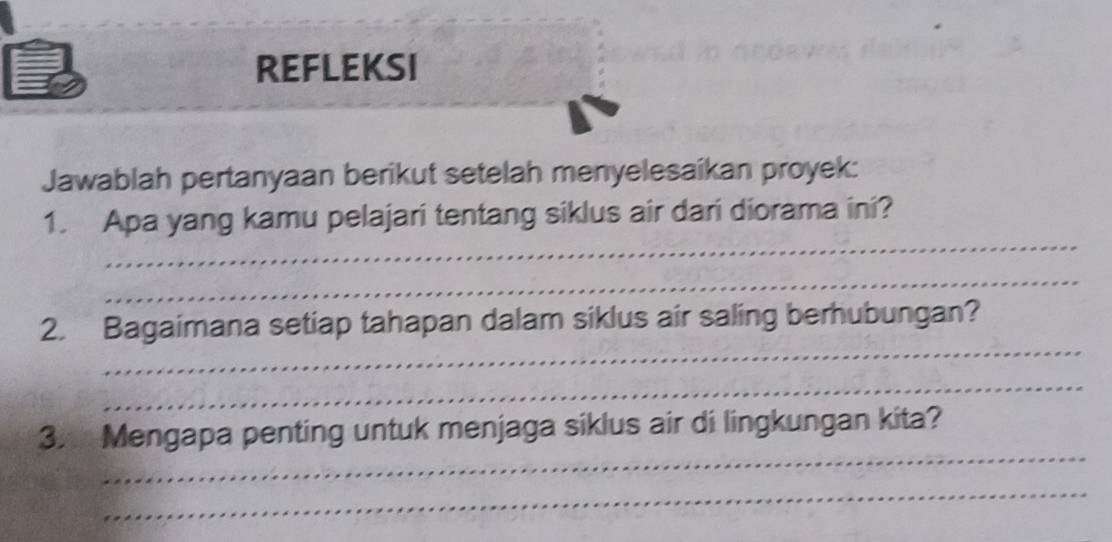 REFLEKSI 
Jawablah pertanyaan berikut setelah menyelesaikan proyek: 
_ 
1. Apa yang kamu pelajari tentang siklus air dari diorama ini? 
_ 
_ 
2. Bagaimana setiap tahapan dalam siklus air saling berhubungan? 
_ 
_ 
3. Mengapa penting untuk menjaga siklus air di lingkungan kita? 
_