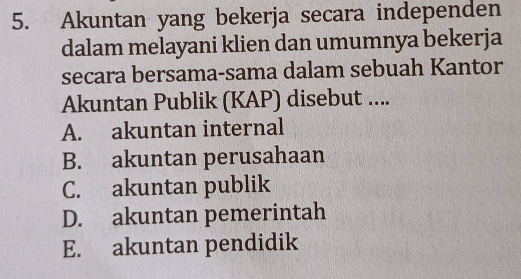 Akuntan yang bekerja secara independen
dalam melayani klien dan umumnya bekerja
secara bersama-sama dalam sebuah Kantor
Akuntan Publik (KAP) disebut ....
A. akuntan internal
B. akuntan perusahaan
C. akuntan publik
D. akuntan pemerintah
E. akuntan pendidik