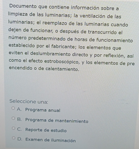 Documento que contiene información sobre a
limpieza de las luminarias; la ventilación de las
luminarias; el reemplazo de las luminarias cuando
dejen de funcionar, o después de transcurrido el
número predeterminado de horas de funcionamiento
establecido por el fabricante; los elementos que
eviten el deslumbramiento directo y por reflexión, así
como el efecto estroboscópico, y los elementos de pre
encendido o de calentamiento.
Seleccione una:
A. Programa anual
B. Programa de mantenimiento
C. Reporte de estudio
D. Examen de iluminación