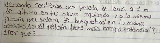 dcoando sostienes una pelota de tenis a 1 m
de altora ento mone izquierda y ala misma 
alfora una pelota de basquetbolen to mane 
devecha, ccuál pelota ficne mas energia potencial? 
dpOr gue?