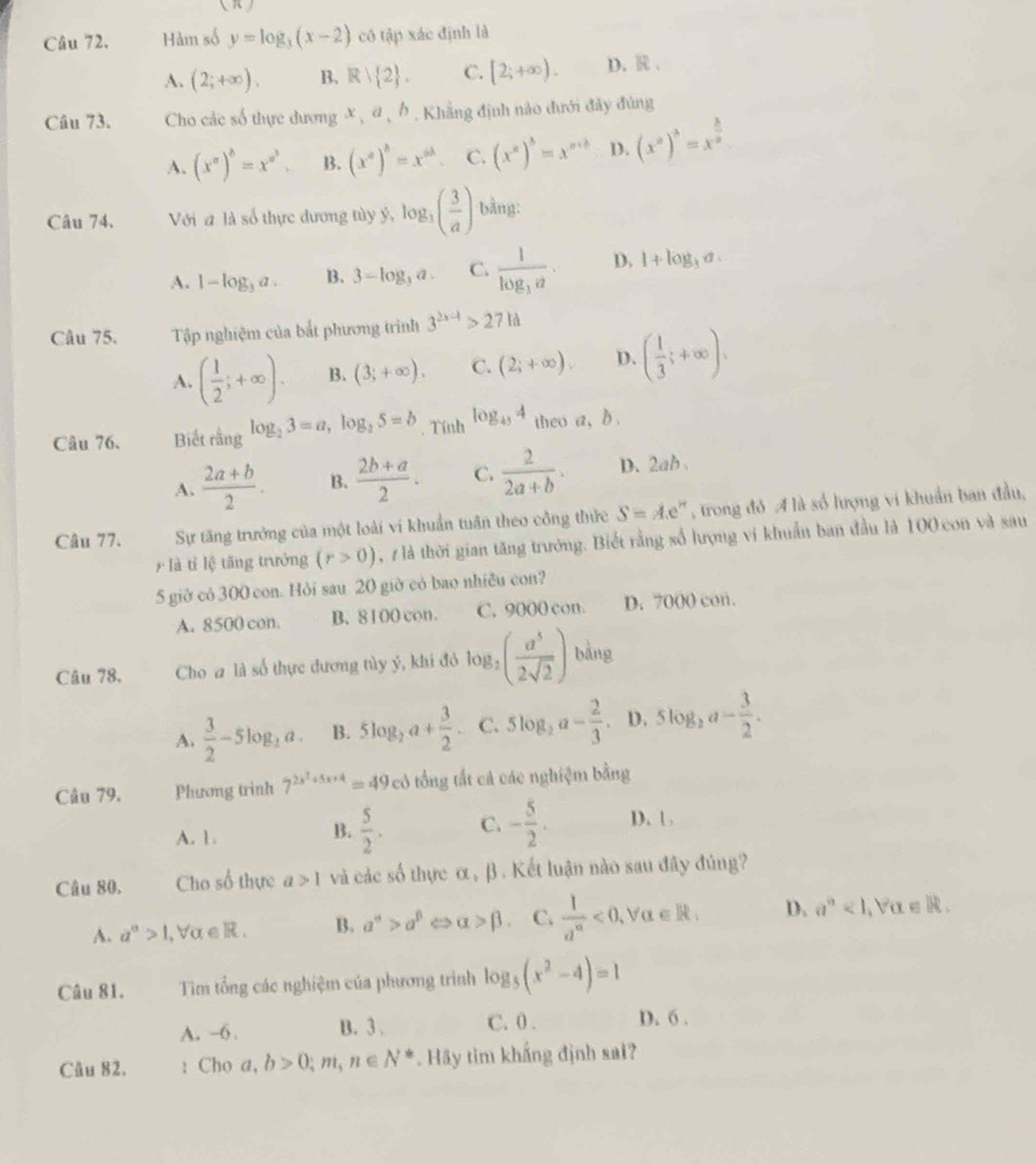 Hàm số y=log _3(x-2) có tập xác định là
A. (2;+∈fty ). B. R| 2 . C. [2;+∈fty ). D. R .
Câu 73. Cho các số thực dương x , α , b. Khẳng định nào đưới đây đùng
A. (x^a)^b=x^(a^3). B. (x^a)^b=x^(ab) C. (x^a)^b=x^(a+b) D. (x^a)^3=x^(frac 3)2
Câu 74. Với đ là số thực dương tùy ý, log _3( 3/a ) bằng:
A. 1-log _3a. B. 3-log _3a. C. frac 1log _3a. D. 1+log _3a
Câu 75. Tập nghiệm của bắt phương trình 3^(2x-1)>271d
A. ( 1/2 ;+∈fty ). B. (3;+∈fty ). C. (2;+∈fty ). D. ( 1/3 ;+∈fty ),
Câu 76. Biết rằng log _23=a,log _25=b. Tính log _454 theo a, b .
A.  (2a+b)/2 . B.  (2b+a)/2 . C.  2/2a+b . D. 2ab 
Câu 77. Sự tăng trưởng của một loài ví khuẩn tuần theo công thức S=Ae^n , trong đỏ A là số lượng vi khuẩn ban đầu,
là tỉ lệ tāng trưởng (r>0) , 7 là thời gian tăng trưởng. Biết rằng số lượng vi khuẩn ban đầu là 100 con và sau
5 giờ có 300 con. Hỏi sau 20 giờ có bao nhiều con?
A. 8500 con. B. 8100 con. C. 9000 con. D. 7000 con.
Câu 78. Cho a là số thực đương tùy ý, khi đỏ log _2( a^5/2sqrt(2) ) bàng
A.  3/2 -5log _2a. B. 5log _2a+ 3/2 . C. 5log _2a- 2/3 . D. 5log _2a- 3/2 .
Câu 79. Phương trình 7^(2s^2)+5x+4=49cd tổng tất cả các nghiệm bằng
B.  5/2 . C. - 5/2 .
A. 1 . D. 1 
Câu 80. Cho số thực a>1 và các số thực α, β. Kết luận nào sau đây đúng?
A. a^a>1 alpha ∈ R. B. a^(alpha)>a^(beta) < <tex>alpha >beta . C.  1/a^n <0,forall alpha ∈ R, D. a^n<1,forall a∈ R.
Câu 81. Tim tổng các nghiệm của phương trình log _5(x^2-4)=1
A. -6 . B. 3. C. 0 .
D. 6 .
Câu 82. : Cho a,b>0;m,n∈ N^* Hãy tìm khắng định sai?