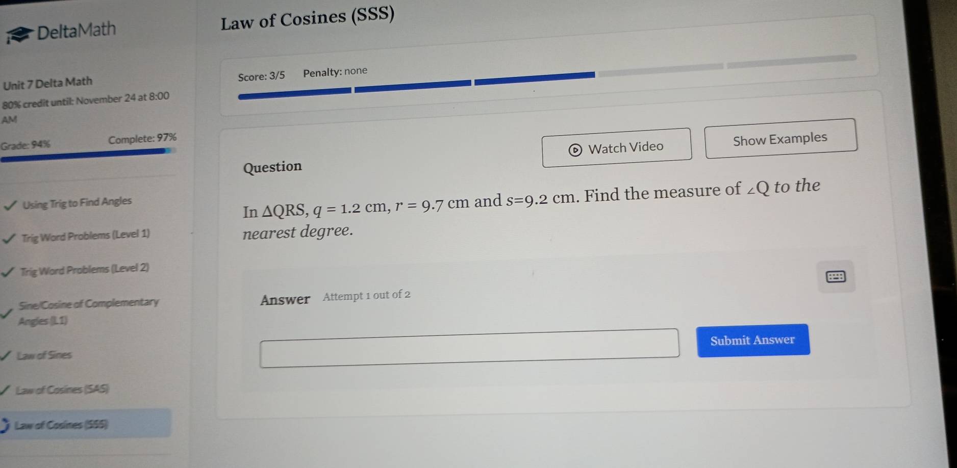 DeltaMath Law of Cosines (SSS) 
Unit 7 Delta Math Score: 3/5 Penalty: none 
80% credit until: November 24 at 8:00 
AM 
Grade: 94% Complete: 97% 
Question Watch Video Show Examples 
Using Trig to Find Angles and s=9.2cm. Find the measure of ∠ Q to the 
In △ QRS, q=1.2cm, r=9.7cm
Trig Word Problems (Level 1) nearest degree. 
Trig Word Problems (Level 2) 
Sine/Cosine of Complementary Answer Attempt 1 out of 2 
Angles (L1) 
Law of Sines Submit Answer 
Law of Cosines (SAS) 
Law of Cosines (555)