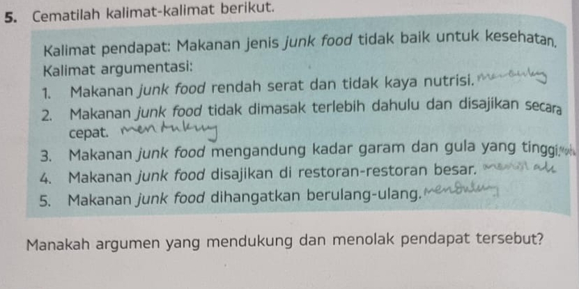 Cematilah kalimat-kalimat berikut. 
Kalimat pendapat: Makanan jenis junk food tidak baik untuk kesehatan. 
Kalimat argumentasi: 
1. Makanan junk food rendah serat dan tidak kaya nutrisi. 
2. Makanan junk food tidak dimasak terlebih dahulu dan disajikan secara 
cepat. 
3. Makanan junk food mengandung kadar garam dan gula yang tinggi 
4. Makanan junk food disajikan di restoran-restoran besar. 
5. Makanan junk food dihangatkan berulang-ulang. 
Manakah argumen yang mendukung dan menolak pendapat tersebut?