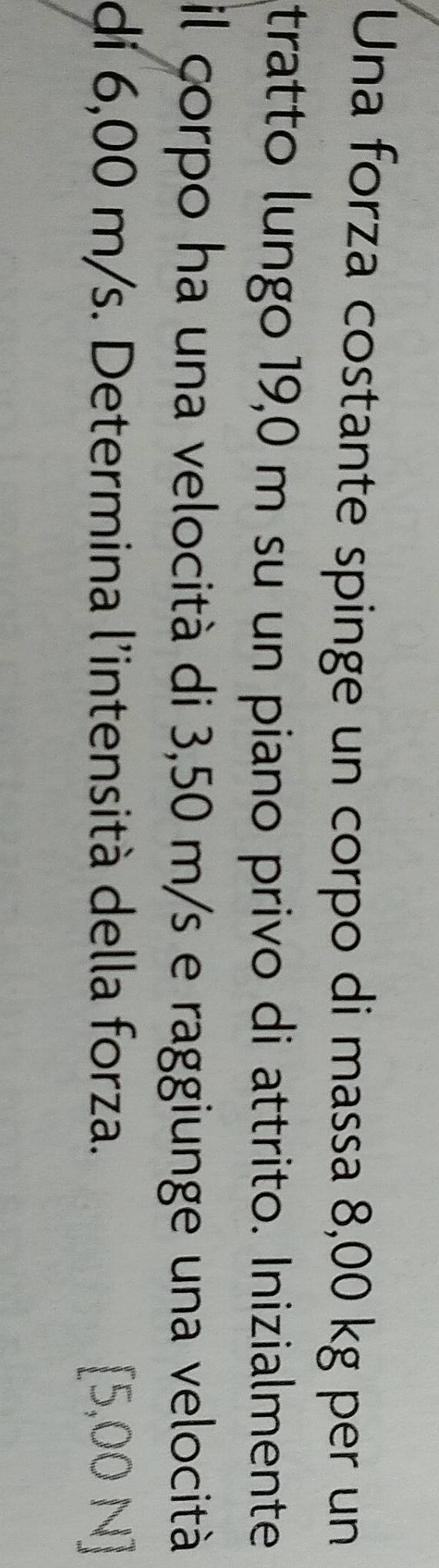 Una forza costante spinge un corpo di massa 8,00 kg per un 
tratto lungo 19,0 m su un piano privo di attrito. Inizialmente 
il corpo ha una velocità di 3,50 m/s e raggiunge una velocità 
di 6,00 m/s. Determina l'intensità della forza. 5,00N].