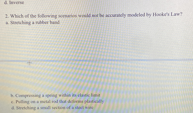 d. Inverse
2. Which of the following scenarios would not be accurately modeled by Hooke's Law?
a. Stretching a rubber band
+
b. Compressing a spring within its elastic limit
c. Pulling on a metal rod that deforms plastically
d. Stretching a small section of a steel wire