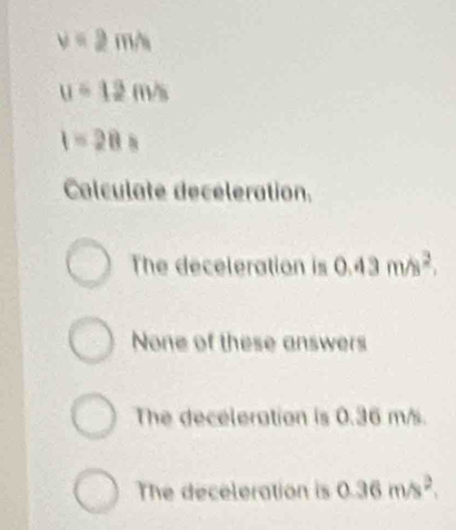 v=2m/s
u=12m/s
1-28=
Calculate deceleration.
The deceleration is 0.43m/s^2.
None of these answers
The deceleration is 0.36 m/s.
The deceleration is 0.36m/s^2.