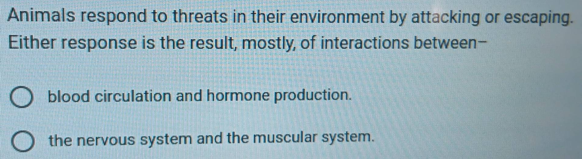 Animals respond to threats in their environment by attacking or escaping.
Either response is the result, mostly, of interactions between-
blood circulation and hormone production.
the nervous system and the muscular system.