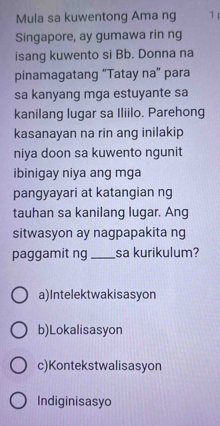 Mula sa kuwentong Ama ng 1 F
Singapore, ay gumawa rin ng
isang kuwento si Bb. Donna na
pinamagatang “Tatay na” para
sa kanyang mga estuyante sa
kanilang lugar sa Iliilo. Parehong
kasanayan na rin ang inilakip
niya doon sa kuwento ngunit
ibinigay niya ang mga
pangyayari at katangian ng
tauhan sa kanilang lugar. Ang
sitwasyon ay nagpapakita ng
paggamit ng _sa kurikulum?
a)Intelektwakisasyon
b)Lokalisasyon
c)Kontekstwalisasyon
Indiginisasyo