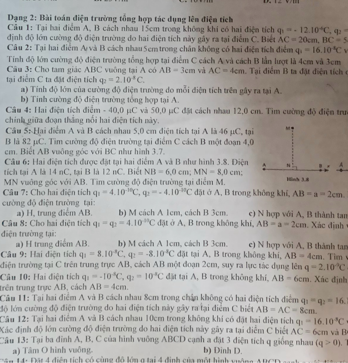 Dạng 2: Bài toán điện trường tổng hợp tác dụng lên điện tích
Câu 1: Tại hai điểm A, B cách nhau 15cm trong không khí có hai điện tích q_1=-12.10^(-6)C,q_2=
định độ lớn cường độ điện trường do hai điện tích này gây ra tại điểm C. Biết AC=20cm,BC=5
Câu 2: Tại hai điểm A) và B cách nhau 5cm trong chân không có hai điện tích điểm q_1=16.10^(-8)C V
Tính độ lớn cường độ điện trường tổng hợp tại điểm C cách A và cách B lần lượt là 4cm và 3cm
Câu 3: Cho tam giác ABC vuông tại A có AB=3cm và AC=4cm. Tại điểm B ta đặt điện tích ở
tại điểm C ta đặt điện tích q_2=2.10^(-8)C.
a) Tính độ lớn của cường độ điện trường do mỗi điện tích trên gây ra tại A.
b) Tính cường độ điện trường tổng hợp tại A.
Câu 4: Hai điện tích điểm - 40,0 μC và 50,0 μC đặt cách nhau 12,0 cm. Tìm cường độ điện trưc
chính giữa đoạn thắng nổi hai điện tích này.
Câu 5: Hai điểm A và B cách nhau 5,0 cm điện tích tại A là 46 μC, tại
B là 82 μC. Tìm cường độ điện trường tại điểm C cách B một đoạn 4,0
cm. Biết AB vuông góc với BC như hình 3.7.
Câu 6: Hai điện tích được đặt tại hai điểm A và B như hình 3.8. Điện
tích tại A là 14 nC, tại B là 12 nC. Biết NB=6,0cm;MN=8,0cm
MN vuông góc với AB. Tìm cường độ điện trường tại điểm M.
Câu 7: Cho hai điện tích q_1=4.10^(-10)C,q_2=-4.10^(-10)C đặt ở A, B trong không khí, AB=a=2cm.
cường độ điện trường tại:
a) H, trung điểm AB. b) M cách A 1cm, cách B 3cm. c) N hợp với A, B thành tan
Câu 8: Cho hai điện tích q_1=q_2=4.10^(-10)C đặt ở A, B trong không khí, AB=a=2cm. Xác định  y
điện trường tại:
a) H trung điểm AB. b) M cách A 1cm, cách B 3cm. c) N hợp với A, B thành tan
Câu 9: Hai điện tích q_1=8.10^(-8)C,q_2=-8.10^(-8)C đặt tại A, B trong không khí, AB=4cm. Tìm 
điện trường tại C trên trung trực AB, cách AB một đoạn 2cm, suy ra lực tác dụng lên q=2.10^(-9)C
Câu 10: Hai điện tích q_1=-10^(-8)C,q_2=10^(-8)C đặt tại A, B trong không khí, AB=6cm. Xác định
trên trung trực AB, cách AB=4cm.
Câu 11: Tại hai điểm A và B cách nhau 8cm trong chân không có hai điện tích điểm q_1=q_2=16.
lộ lớn cường độ điện trường do hai điện tích này gây ra tại điểm C biết AB=AC=8cm.
Câu 12: Tại hai điểm A và B cách nhau 10cm trong không khí có đặt hai điện tích q_1=16.10^(-8)C
Xác định độ lớn cường độ điện trường do hai điện tích này gây ra tại điểm C biết AC=6cm và B
Câu 13: Tại ba đinh A, B, C của hình vuông ABCD cạnh a đặt 3 điện tích q giống nhau (q>0)
a) Tâm O hình vuông. b) Dinh D.
Tân 14: Đặt 4 điện tích có cùng đô lớn g tại 4 định của một hình vuồng ABCD