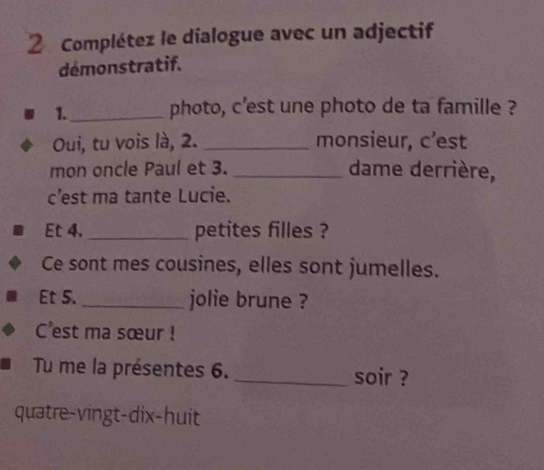 Complétez le dialogue avec un adjectif 
démonstratif. 
1._ 
photo, c'est une photo de ta famille ? 
Oui, tu vois là, 2. _monsieur, c’est 
mon oncle Paul et 3. _dame derrière, 
c'est ma tante Lucie. 
Et 4._ petites filles ? 
Ce sont mes cousines, elles sont jumelles. 
Et 5._ jolie brune ? 
C'est ma sœur ! 
Tu me la présentes 6. _soir ? 
quatre-vingt-dix-huit