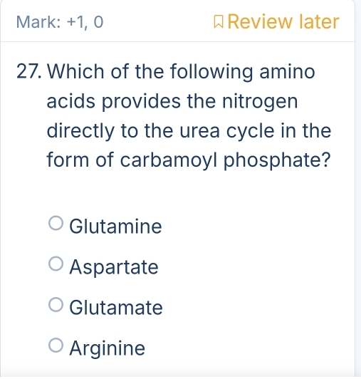 Mark: +1, 0 Review later
27. Which of the following amino
acids provides the nitrogen
directly to the urea cycle in the
form of carbamoyl phosphate?
Glutamine
Aspartate
Glutamate
Arginine