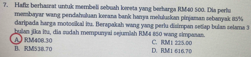 Hafiz berhasrat untuk membeli sebuah kereta yang berharga RM40 500. Dia perlu
membayar wang pendahuluan kerana bank hanya meluluskan pinjaman sebanyak 85%
daripada harga motosikal itu. Berapakah wang yang perlu disimpan setiap bulan selama 3
bulan jika itu, dia sudah mempunyai sejumlah RM4 850 wang simpanan.
A. RM408.30 C. RM1 225.00
B. RM538.70 D. RM1 616.70