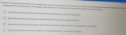 A thanges
6. Runner A crosses the starting line of a marathon and runs at an average pace of 5.6 miles per hour. Half an hour later, Runner 8 crosses the starting line and runs a
average rate of 6.4 miles per hour. If the length of the marathon is 26.2 miles, which runner will finish ahead of the other? Explain.
Runner B; Runner B will catch up to Runner A 4 hours after Runner A crosses the starting line.
Runner B; Runner B will pass Runner A and finish more than half an hour shead of Runner A.
Runner A; Runner B will not be able to catch Runner A in the time it takes Runner A to complete the 26.2 mile course.
Runner B, Runner B will catch up to Runner A 3.5 hours after Runner A crosses the starting line