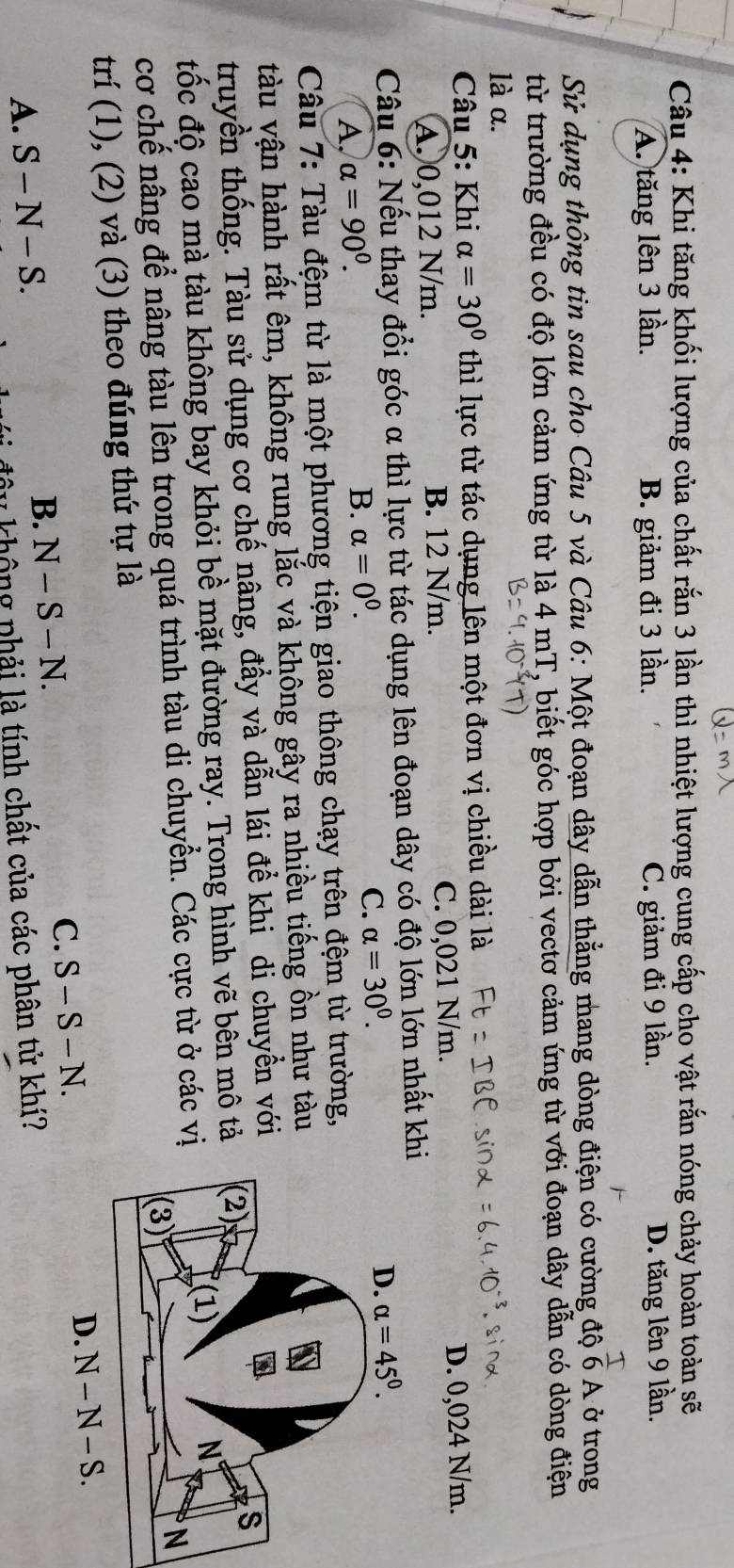 Khi tăng khối lượng của chất rắn 3 lần thì nhiệt lượng cung cấp cho vật rắn nóng chảy hoàn toàn sẽ
A. tăng lên 3 lần. B. giảm đi 3 lần. C. giảm đi 9 lần. D. tăng lên 9 lần.
Sử dụng thông tin sau cho Câu 5 và Câu 6: Một đoạn dây dẫn thẳng mang dòng điện có cường độ  T/6 A. ở trong
từ trường đều có độ lớn cảm ứng từ là 4 mT, biết góc hợp bởi vectơ cảm ứng từ với đoạn dây dẫn có dòng điện
là α.
Câu 5: Khi alpha =30° thì lực từ tác dụng lên một đơn vị chiều dài là
A. 0,012 N/m. B. 12 N/m. C. 0,021 N/m. D. 0,024 N/m.
Câu 6: Nếu thay đổi góc α thì lực từ tác dụng lên đoạn dây có độ lớn lớn nhất kh
A. alpha =90^0.
B. alpha =0^0. C. alpha =30^0.
Câu 7: Tàu đệm từ là một phương tiện giao thông chạy trên đệm từ trường,
tàu vận hành rất êm, không rung lắc và không gây ra nhiều tiếng ồn như tàu
truyền thống. Tàu sử dụng cơ chế nâng, đầy và dẫn lái để khi di chuyền với
đốc độ cao mà tàu không bay khỏi bề mặt đường ray. Trong hình vẽ bên mô tả
cơ chế nâng để nâng tàu lên trong quá trình tàu di chuyển. Các cực từ ở các vị
trí (1), (2) và (3) theo đúng thứ tự là
A. S-N-S.
B. N-S-N.
C. S-S-N.
y  khô ng phải là tính chất của các phân tử khí?