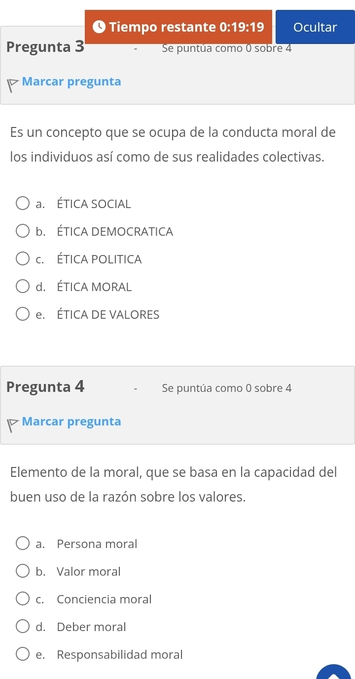 ❶ Tiempo restante 0:19:19 Ocultar
Pregunta 3 Se puntúa como 0 sobre 4
Marcar pregunta
Es un concepto que se ocupa de la conducta moral de
los individuos así como de sus realidades colectivas.
a. ÉTICA SOCIAL
b. ÉTICA DEMOCRATICA
c. ÉTICA POLITICA
d. ÉTICA MORAL
e. ÉTICA DE VALORES
Pregunta 4 Se puntúa como 0 sobre 4
Marcar pregunta
Elemento de la moral, que se basa en la capacidad del
buen uso de la razón sobre los valores.
a. Persona moral
b. Valor moral
c. Conciencia moral
d. Deber moral
e. Responsabilidad moral