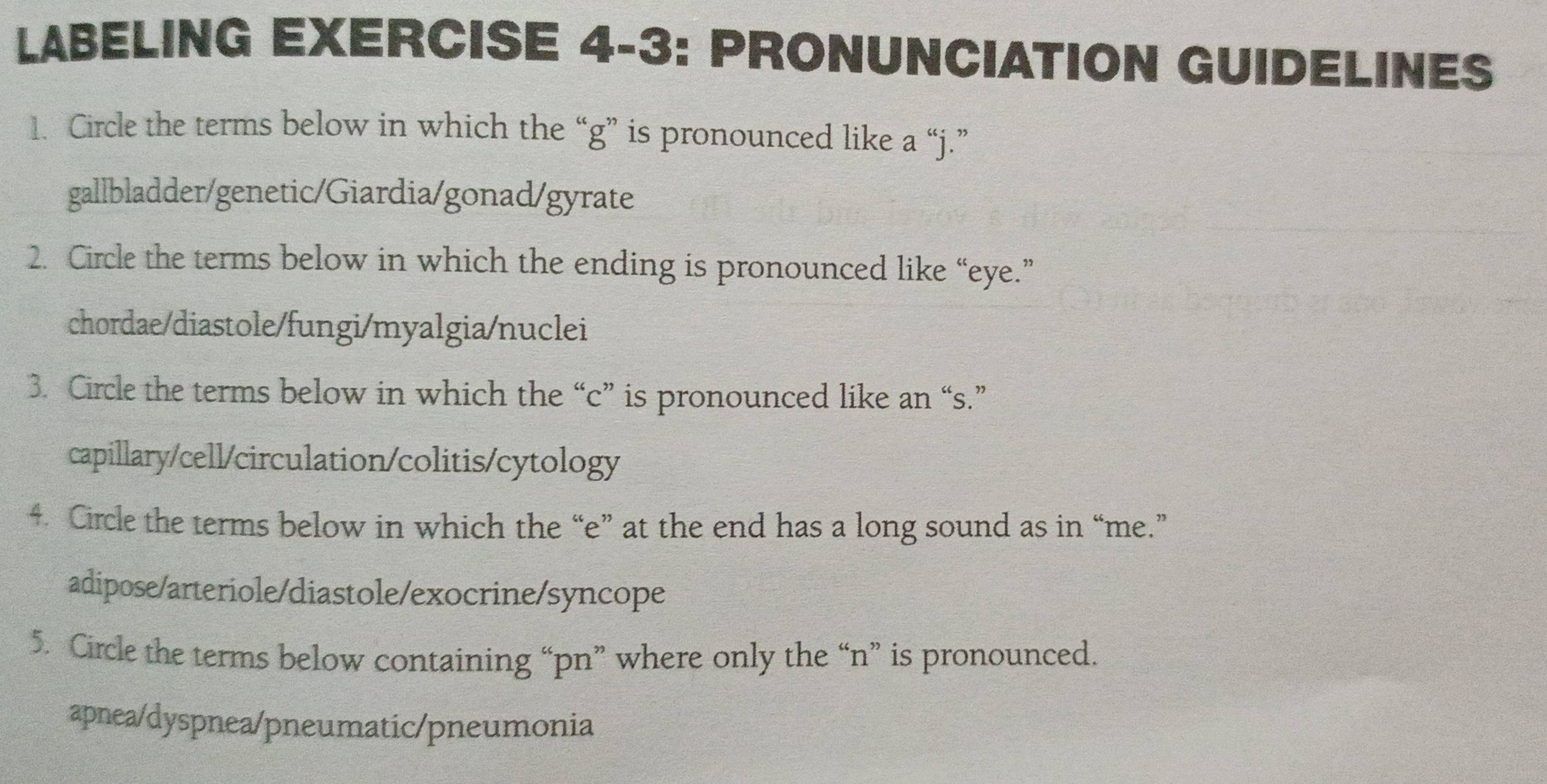 LABELING EXERCISE 4-3: PRONUNCIATION GUIDELINES
1. Circle the terms below in which the “g” is pronounced like a “j.”
gallbladder/genetic/Giardia/gonad/gyrate
2. Circle the terms below in which the ending is pronounced like “eye.”
chordae/diastole/fungi/myalgia/nuclei
3. Circle the terms below in which the “ c ” is pronounced like an “s.”
capillary/cell/circulation/colitis/cytology
4. Circle the terms below in which the “e” at the end has a long sound as in “me.”
adipose/arteriole/diastole/exocrine/syncope
5. Circle the terms below containing “ pn ” where only the “n” is pronounced.
apnea/dyspnea/pneumatic/pneumonia