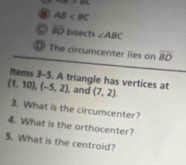 m=o
AB
C overline BD bisects ∠ ABC
D) The circumcenter lies on overline BD
ltems 3-5. A triangle has vertices at
(1,10), (-5,2) , and (7,2). 
3. What is the circumcenter? 
4. What is the orthocenter? 
5. What is the centroid?