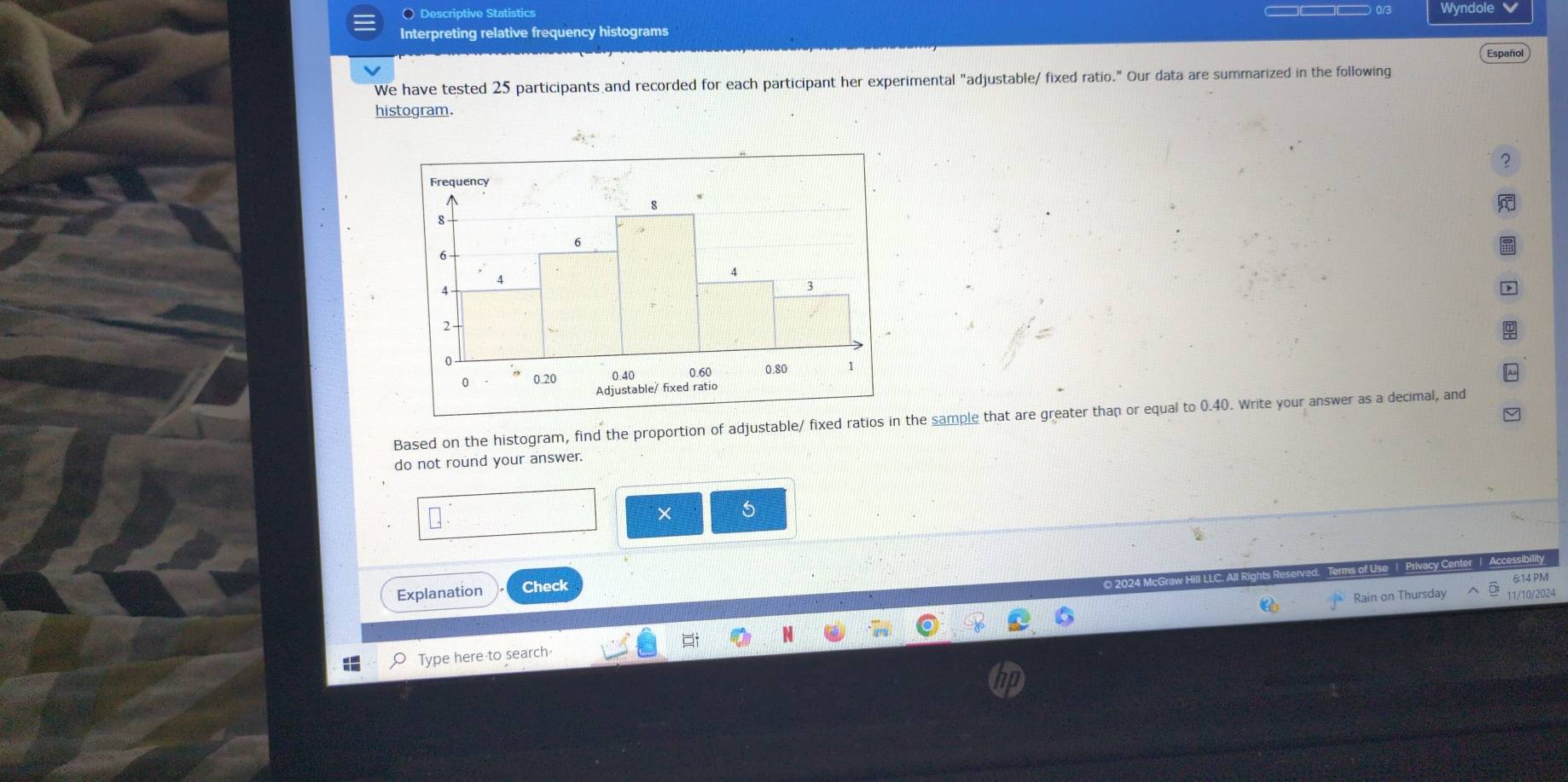 Descriptive Statistics Wyndole 
Interpreting relative frequency histograms 
We have tested 25 participants and recorded for each participant her experimental "adjustable/ fixed ratio." Our data are summarized in the following Español 
histogram. 
2 
Based on the histogram, find the proportion of adjustable/ fixed ratios in the sample that are greater than or equal to 0.40. Write your answer as a decimal, and 
do not round your answer. 
× 5 
Explanation Check 
IcGraw Hill LLC, A 
6:14 PM 
Rain on Thursday 11/10/2024 
Type here to search