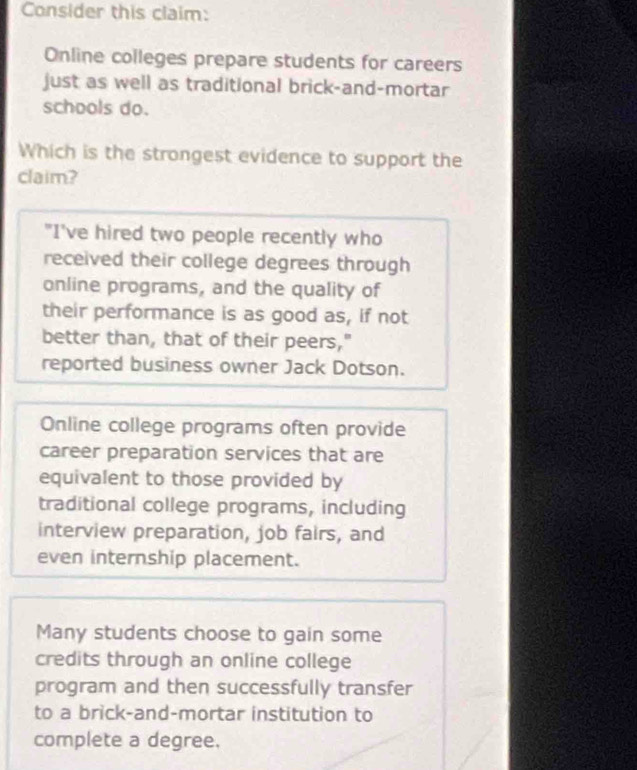 Consider this claim:
Online colleges prepare students for careers
just as well as traditional brick-and-mortar
schools do.
Which is the strongest evidence to support the
claim?
"I've hired two people recently who
received their college degrees through
online programs, and the quality of
their performance is as good as, if not
better than, that of their peers,"
reported business owner Jack Dotson.
Online college programs often provide
career preparation services that are
equivalent to those provided by
traditional college programs, including
interview preparation, job fairs, and
even internship placement.
Many students choose to gain some
credits through an online college
program and then successfully transfer
to a brick-and-mortar institution to
complete a degree.