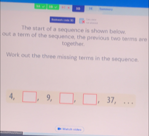 A √ 38 √ a0 N 80 3 E Summary 
Calculator 
Bookwark codle: 3D not abowes 
The start of a sequence is shown below. 
out a term of the sequence, the previous two terms are 
together. 
Work out the three missing terms in the sequence. 
4, □  , ^circ  )
□ , 37,... 
Watch video