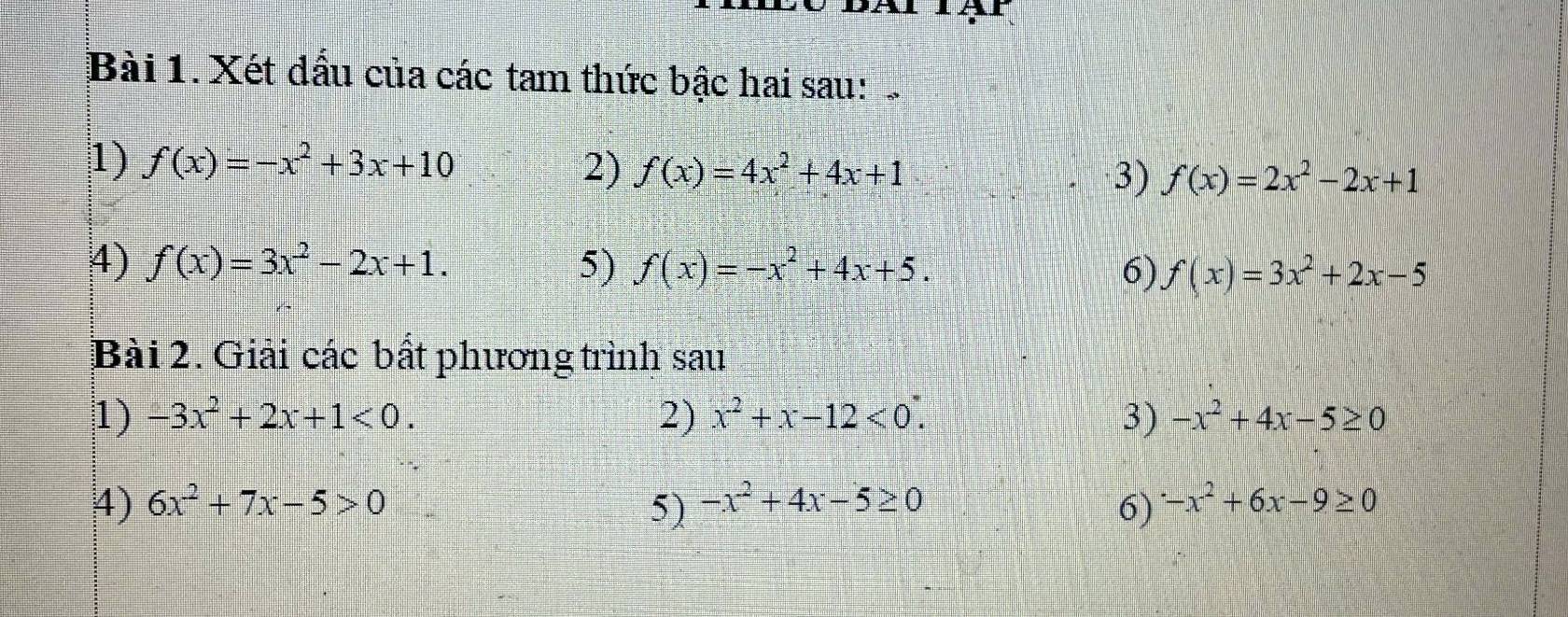 Xét dấu của các tam thức bậc hai sau: 
1) f(x)=-x^2+3x+10 2) f(x)=4x^2+4x+1 3) f(x)=2x^2-2x+1
4) f(x)=3x^2-2x+1. 5) f(x)=-x^2+4x+5. 6) f(x)=3x^2+2x-5
Bài 2. Giải các bất phương trình sau 
1) -3x^2+2x+1<0</tex>. 2) x^2+x-12<0</tex>. 3) -x^2+4x-5≥ 0
4) 6x^2+7x-5>0 -x^2+4x-5≥ 0 6) -x^2+6x-9≥ 0
5)