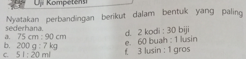 Uji Kompetensi 
Nyatakan perbandingan berikut dalam bentuk yang paling 
sederhana. 
a. 75cm:90cm d. 2 kodi : 30 biji 
b. 200g:7kg
e. 60 buah : 1 lusin 
C. 5l:20ml f. 3 lusin : 1 gros