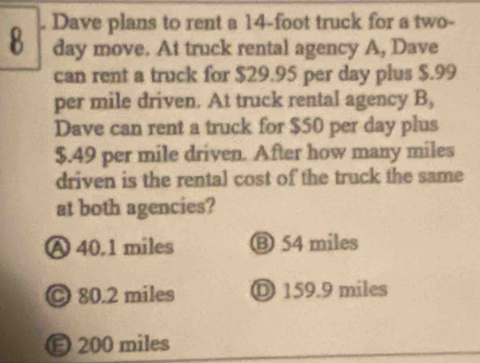 8 . Dave plans to rent a 14-foot truck for a two-
day move. At truck rental agency A, Dave
can rent a truck for $29.95 per day plus $.99
per mile driven. At truck rental agency B,
Dave can rent a truck for $50 per day plus
$.49 per mile driven. After how many miles
driven is the rental cost of the truck the same
at both agencies?
Ⓐ 40.1 miles ⑬ 54 miles
© 80.2 miles Ⓓ 159.9 miles
E 200 miles