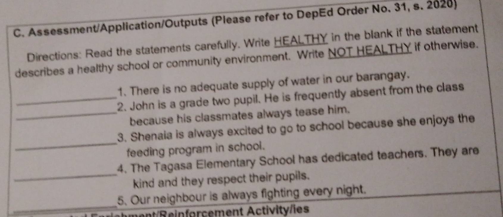 Assessment/Application/Outputs (Please refer to DepEd Order No. 31, s. 2020) 
Directions: Read the statements carefully. Write HEALTHY in the blank if the statement 
describes a healthy school or community environment. Write NOT HEALTHY if otherwise. 
1. There is no adequate supply of water in our barangay. 
_2. John is a grade two pupil. He is frequently absent from the class 
_because his classmates always tease him. 
_ 
3. Shenaia is always excited to go to school because she enjoys the 
feeding program in school. 
_ 
4. The Tagasa Elementary School has dedicated teachers. They are 
kind and they respect their pupils. 
_ 
5. Our neighbour is always fighting every night. 
ment/Reinforcement Activity/ies