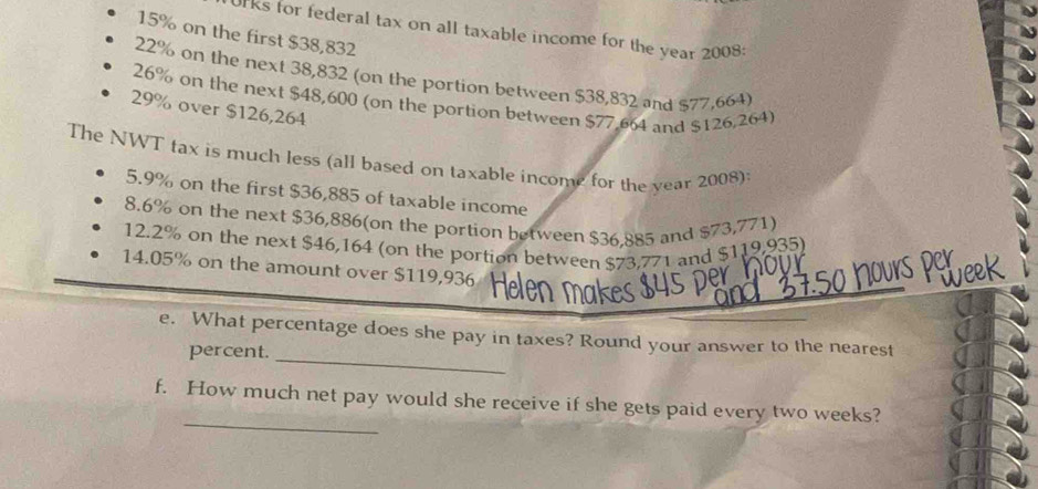 UFks for federal tax on all taxable income for the year 2008:
15% on the first $38,832
22% on the next 38,832 (on the portion between $38,832 and $77,664)
26% on the next $48,600 (on the portion between $77,664 and $126,264)
29% over $126,264
The NWT tax is much less (all based on taxable income for the year 2008): 
5. 9% on the first $36,885 of taxable income 
8. 6% on the next $36,886 (on the portion between $36,885 and $73,771) 
12. 2% on the next $46,164 (on the portion between $73,771 and $119,935) 
14. 05% on the amount over $119,936
e. What percentage does she pay in taxes? Round your answer to the nearest 
percent. 
_ 
_ 
f. How much net pay would she receive if she gets paid every two weeks?