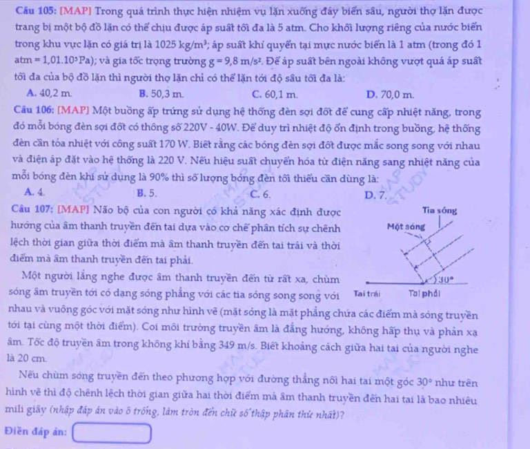 [MAP] Trong quá trình thực hiện nhiệm vụ lặn xuống đấy biển sâu, người thợ lặn được
trang bị một bộ đồ lặn có thể chịu được áp suất tối đa là 5 atm. Cho khối lượng riêng của nước biển
trong khu vực lặn có giá trị là 1025kg/m^3 2 áp suất khí quyển tại mực nước biển là 1 atm (trong đó 1
atm =1,01.10^5Pa); và gia tốc trọng trường g=9,8m/s^2 *. Để áp suất bên ngoài không vượt quá áp suất
tối đa của bộ đồ lặn thì người thợ lặn chỉ có thể lặn tới độ sâu tối đa là:
A. 40,2 m. B. 50,3 m. C. 60,1 m. D. 70,0 m.
Câu 106: [MAP] Một buồng ấp trứng sử dụng hệ thống đèn sợi đốt để cung cấp nhiệt năng, trong
đó mỗi bóng đèn sợi đốt có thông số 220V - 40W. Để duy trì nhiệt độ ổn định trong buồng, hệ thống
đền cần tỏa nhiệt với công suất 170 W. Biết rằng các bóng đèn sợi đốt được mắc song song với nhau
và điện áp đặt vào hệ thống là 220 V. Nếu hiệu suất chuyển hóa từ điện năng sang nhiệt năng của
mỗi bóng đèn khi sử dụng là 90% thì số lượng bóng đèn tối thiểu cần dùng là:
A. 4. B. 5. C. 6. D. 7.
Câu 107: [MAP] Não bộ của con người có khả năng xác định được Tia sóng
hướng của âm thanh truyền đến tai dựa vào cơ chế phân tích sự chênh Một sóng
lệch thời gian giữa thời điểm mà âm thanh truyền đến tai trái và thời
điểm mà âm thanh truyền đến tai phải.
Một người lắng nghe được âm thanh truyền đến từ rất xa, chùm 30°
sóng âm truyền tới có dạng sóng phẳng với các tia sóng song song với Tai trái Tai phải
nhau và vuông góc với mặt sóng như hình vẽ (mặt sóng là mặt phẳng chứa các điểm mà sóng truyền
tới tại cùng một thời điểm). Coi môi trường truyền âm là đẳng hướng, không hấp thụ và phản xạ
âm. Tốc độ truyền âm trong không khí bằng 349 m/s. Biết khoảng cách giữa hai tai của người nghe
là 20 cm.
Nếu chùm sóng truyền đến theo phương hợp với đường thẳng nối hai tai một góc 30° như trên
hình vẽ thì độ chênh lệch thời gian giữa hai thời điểm mà âm thanh truyền đến hai tai là bao nhiêu
mili giây (nhập đáp án vào ô trống, làm tròn đến chữ số thập phân thứ nhất)?
Điền đáp ản: