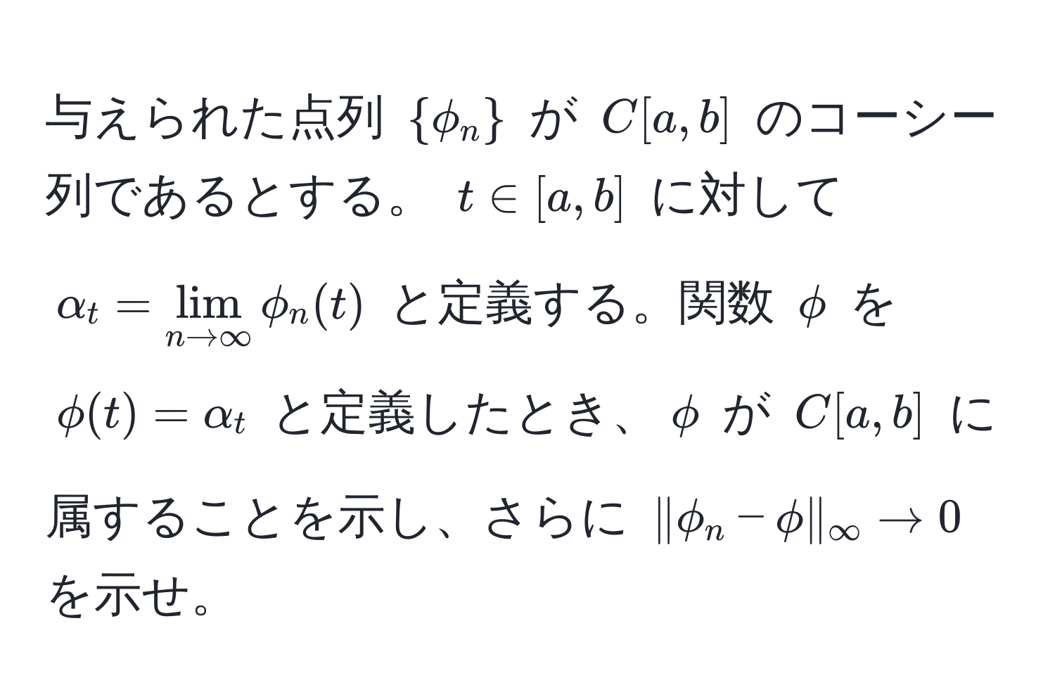 与えられた点列 (phi_n) が (C[a,b]) のコーシー列であるとする。 (t ∈ [a,b]) に対して (alpha_t = lim_n to ∈fty phi_n(t)) と定義する。関数 (phi) を (phi(t) = alpha_t) と定義したとき、(phi) が (C[a,b]) に属することを示し、さらに (|phi_n - phi|_∈fty to 0) を示せ。