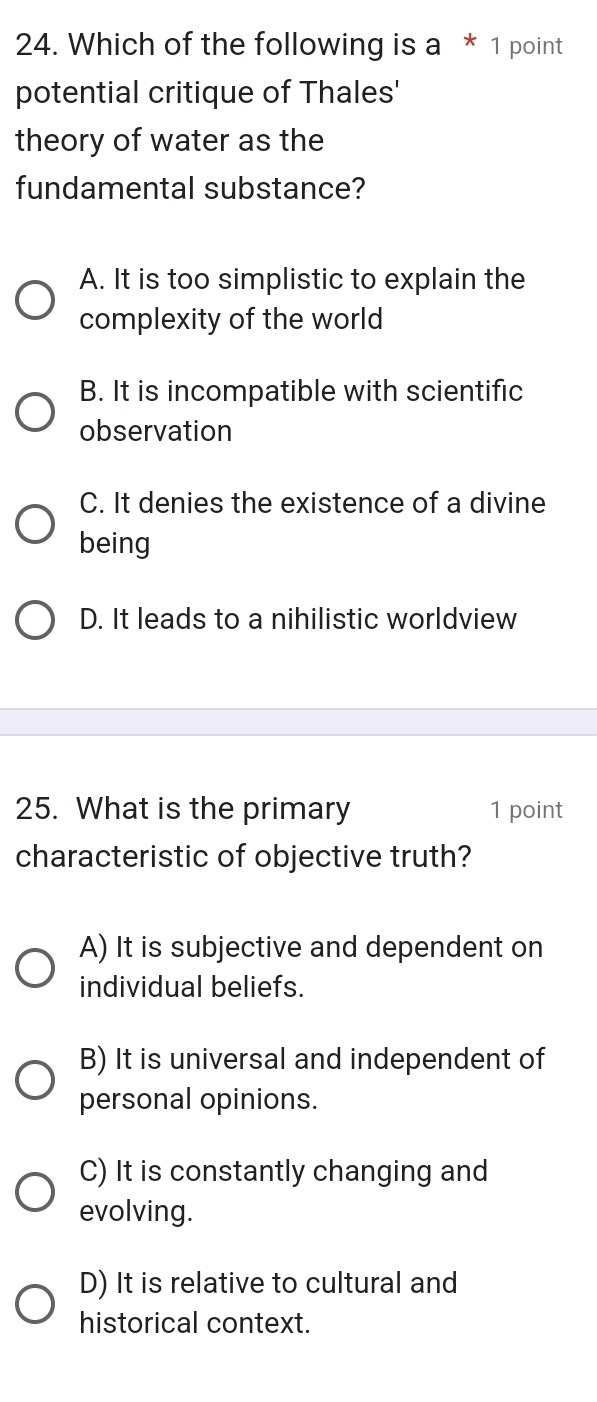 Which of the following is a * 1 point
potential critique of Thales'
theory of water as the
fundamental substance?
A. It is too simplistic to explain the
complexity of the world
B. It is incompatible with scientific
observation
C. It denies the existence of a divine
being
D. It leads to a nihilistic worldview
25. What is the primary 1 point
characteristic of objective truth?
A) It is subjective and dependent on
individual beliefs.
B) It is universal and independent of
personal opinions.
C) It is constantly changing and
evolving.
D) It is relative to cultural and
historical context.