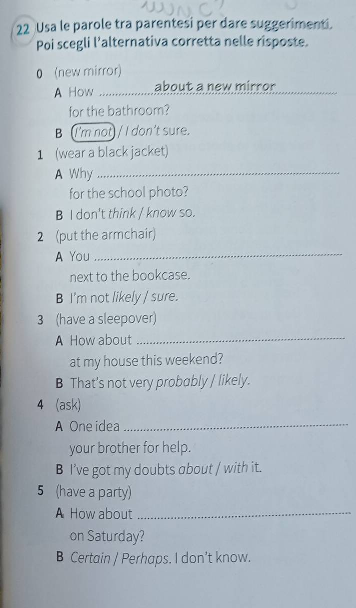 Usa le parole tra parentesi per dare suggerimenti.
Poi scegli l’alternativa corretta nelle risposte.
0 (new mirror)
A How
about a new mirror
for the bathroom?
B (I'm not) / I don't sure.
1 (wear a black jacket)
A Why_
for the school photo?
B I don't think / know so.
2 (put the armchair)
A You
_
next to the bookcase.
B I'm not likely / sure.
3 (have a sleepover)
A How about
_
at my house this weekend?
B That’s not very probably / likely.
4 (ask)
A One idea_
your brother for help.
B I’ve got my doubts about / with it.
5 (have a party)
A How about_
on Saturday?
B Certain / Perhaps. I don’t know.