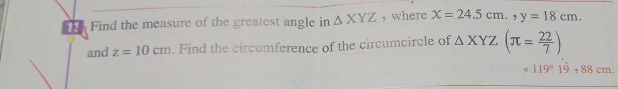 11h Find the measure of the greatest angle in △ XYZ , where x=24.5cm., y=18cm. 
and z=10cm. Find the circumference of the circumcircle of △ XYZ(π = 22/7 )
119°19,88cm