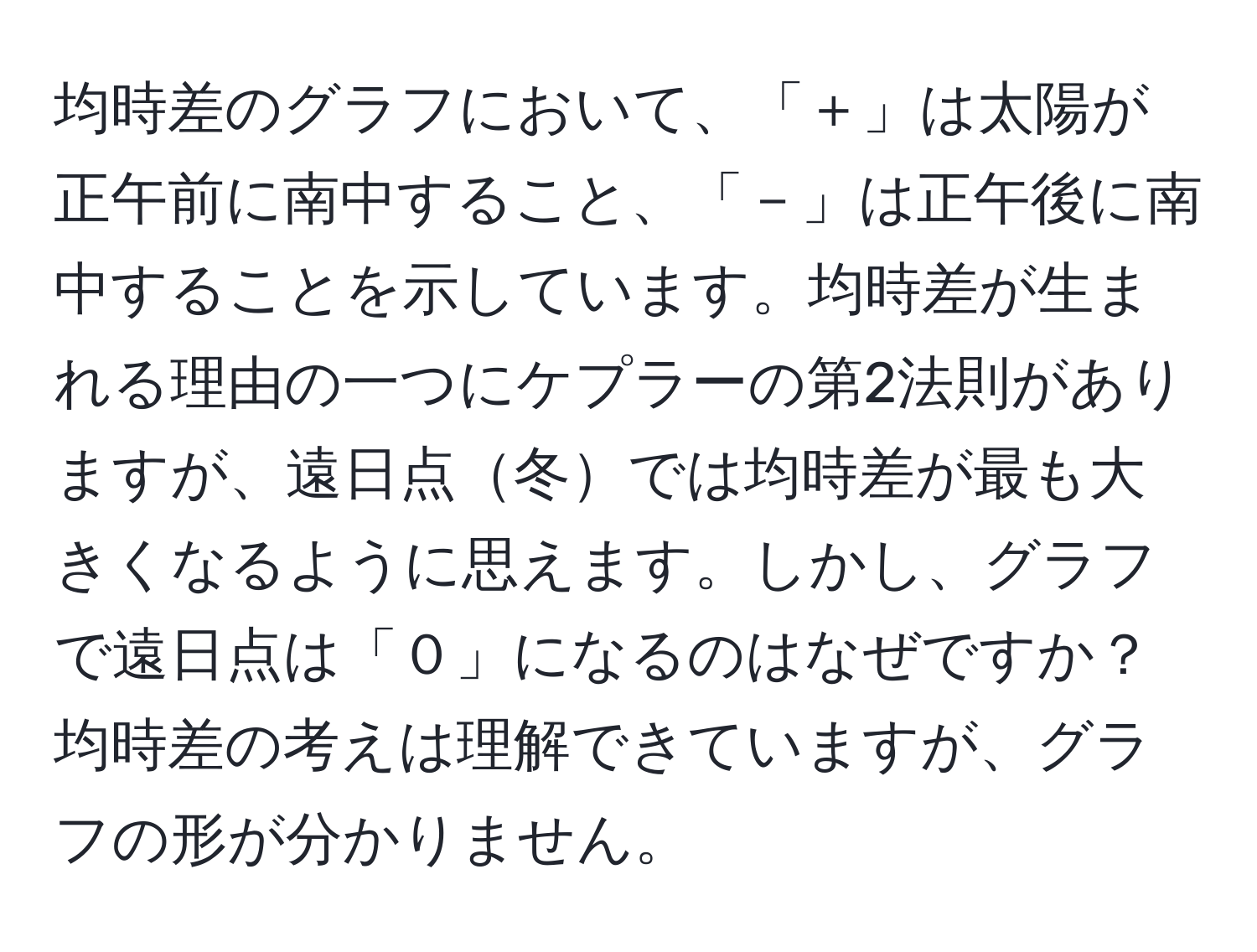 均時差のグラフにおいて、「＋」は太陽が正午前に南中すること、「－」は正午後に南中することを示しています。均時差が生まれる理由の一つにケプラーの第2法則がありますが、遠日点冬では均時差が最も大きくなるように思えます。しかし、グラフで遠日点は「０」になるのはなぜですか？均時差の考えは理解できていますが、グラフの形が分かりません。