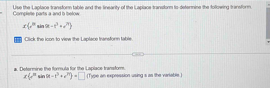 Use the Laplace transform table and the linearity of the Laplace transform to determine the following transform. 
Complete parts a and b below.
x e^(8t)sin 9t-t^3+e^(7t)
== Click the icon to view the Laplace transform table. 
a. Determine the formula for the Laplace transform. 
ell  e^(8t)sin 9t-t^3+e^(7t) =□ (Type an expression using s as the variable.)