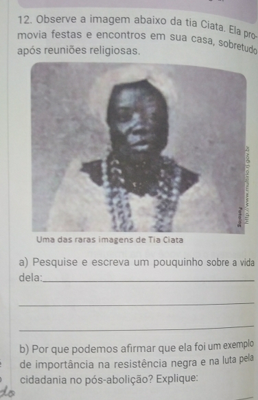 Observe a imagem abaixo da tia Ciata. Ela pro 
movia festas e encontros em sua casa, sobretud 
após reuniões religiosas. 
Uma das raras imagens de Tia Ciata 
a) Pesquise e escreva um pouquinho sobre a vida 
dela:_ 
_ 
_ 
b) Por que podemos afirmar que ela foi um exemplo 
de importância na resistência negra e na luta pela 
cidadania no pós-abolição? Explique: