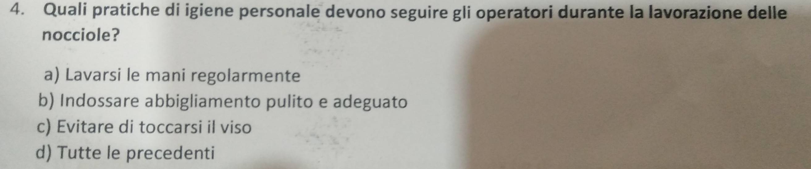 Quali pratiche di igiene personale devono seguire gli operatori durante la lavorazione delle
nocciole?
a) Lavarsi le mani regolarmente
b) Indossare abbigliamento pulito e adeguato
c) Evitare di toccarsi il viso
d) Tutte le precedenti