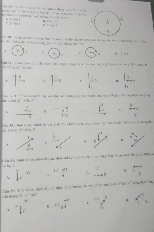 Tại điễm nào có ki hiệu không đùng với chiêu của từ 1
trường tạo bởi đùng điện không đổi I chạy trong một vòng đây
lẫn hình tròn năm trên mặt pháng (xem hình vẽ)? : 1  4/99 
A. Điêm 1. B. Diêm 2.
C. Diễm 3 D. Điễm 4.
3@
Câu 30: Trong các hình vẽ sau, hình vẽ nào biểu diễn đúng hướng của đường cảm ứng từ của đồng điện trong
dāy dẫn tháng dài vô hạn vuống góc với mặt phāng hình vẽ?
A. overline B B. overline B C. overline B D. BvaC
Câu 31: Hình vẽ nào dưới đây xác định đúng hướng của véc tơ cảm ứng từ tại M gãy bởi đòng điện trong đây
dẫn thāng dài vô hạn?
1 overline B
overline B
overline B
A. odot M B. odot M C. frac overline BM D. · M
1
Câu 32: Hình vẽ nào dưới đây xác định sai hướng của véc tơ cảm ứng từ tại M gây bởi đồng điện trong đây
dẫn thāng dài vô hạn?
overline B
vector B
A. M B. B C.  M/B  D. M
1
M
1
Câu 33: Hình vẽ nào dưới đây xác định đúng hướng của véc tơ cảm ứng từ tại M gây bởi đòng điện trong đây
dẫn tháng dài vô hạn?
M
overline B
A.B. M C. overline B
1
Câu 34: Hình vệ nào dưới đây xác định sai hướng của véc tơ cảm ứng từ tại M gây bởi đồng điện thăng đ
võ hạn? M
1
1 enclosecircle+ PM
A. 2y. |
D. overline B
B.
C. overline B
o
M
Câu 35: Hình về nào dưới đây xác định đũng hướng của véc tơ cảm ứng tử tại M gây bởi dòng điện trong
dẫn thắng dài vô hạn?
M
◎1
M
③1 overline B
M
B. 1 enclosecircle+frac B C. D. vector B a
A. vector B
M
