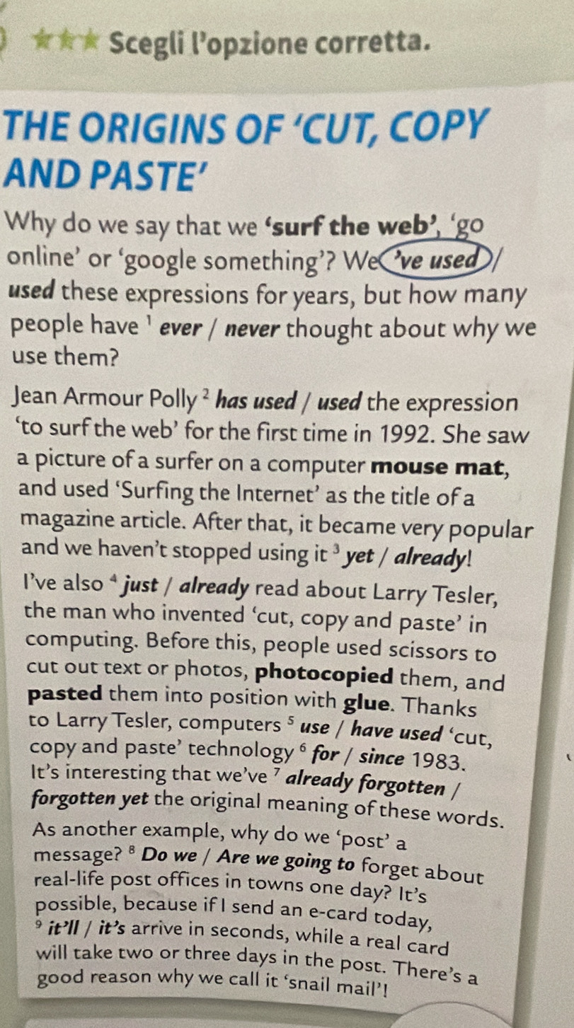 Scegli l’opzione corretta. 
THE ORIGINS OF ‘CUT, COPY 
AND PASTE′ 
Why do we say that we ‘surf the web’, ‘go 
online’ or ‘google something’? We’ve used 
used these expressions for years, but how many 
people have ’ ever / never thought about why we 
use them? 
Jean Armour Polly ² / has used / used the expression 
‘to surf the web’ for the first time in 1992. She saw 
a picture of a surfer on a computer mouse mat, 
and used ‘Surfing the Internet’ as the title of a 
magazine article. After that, it became very popular 
and we haven’t stopped using it ³ yet / already! 
I’ve also * just / already read about Larry Tesler, 
the man who invented ‘cut, copy and paste’ in 
computing. Before this, people used scissors to 
cut out text or photos, photocopied them, and 
pasted them into position with glue. Thanks 
to Larry Tesler, computers ⁵ use / have used ‘cut, 
copy and paste’ technology ⁶ for / since 1983. 
It’s interesting that we’ve ’ already forgotten / 
forgotten yet the original meaning of these words. 
As another example, why do we ‘post’ a 
message? ® Do we / Are we going to forget about 
real-life post offices in towns one day? It’s 
possible, because if I send an e-card today, 
it’ll / it’s arrive in seconds, while a real card 
will take two or three days in the post. There’s a 
good reason why we call it ‘snail mail’!