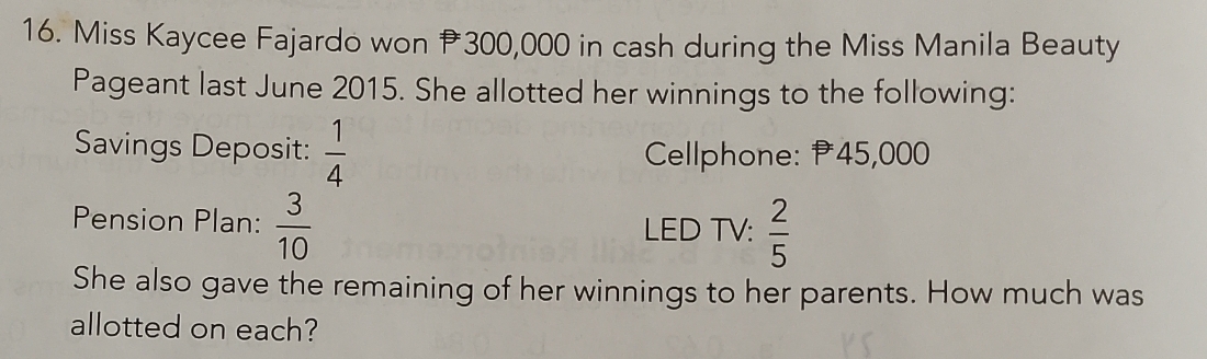 Miss Kaycee Fajardo won 300,000 in cash during the Miss Manila Beauty 
Pageant last June 2015. She allotted her winnings to the following: 
Savings Deposit:  1/4  Cellphone: 45,000
Pension Plan:  3/10  LED TV:  2/5 
She also gave the remaining of her winnings to her parents. How much was 
allotted on each?